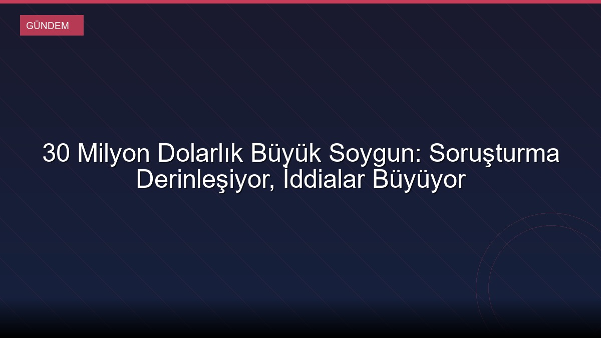 30 Milyon Dolarlık Büyük Soygun: Soruşturma Derinleşiyor, İddialar Büyüyor