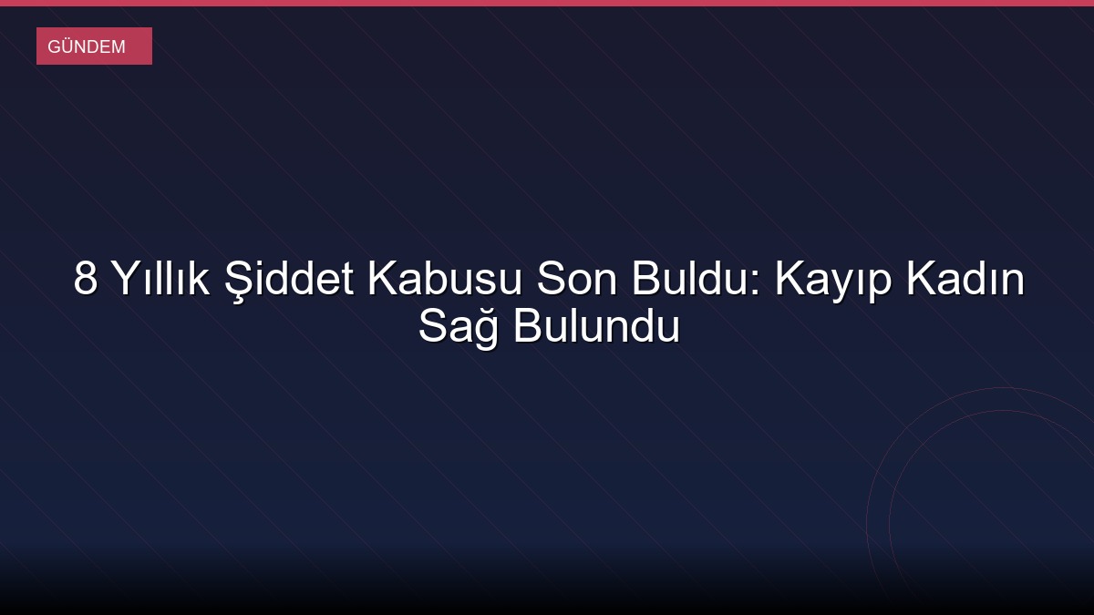 8 Yıllık Şiddet Kabusu Son Buldu: Kayıp Kadın Sağ Bulundu