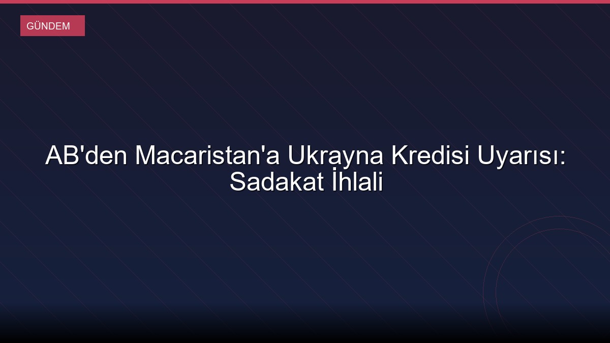AB'den Macaristan'a Ukrayna Kredisi Uyarısı: Sadakat İhlali
