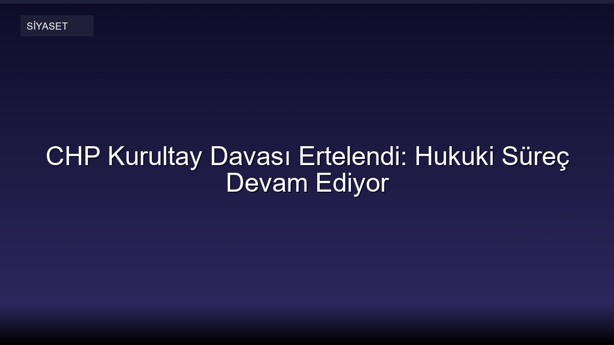 CHP Kurultay Davası Ertelendi: Hukuki Süreç Devam Ediyor