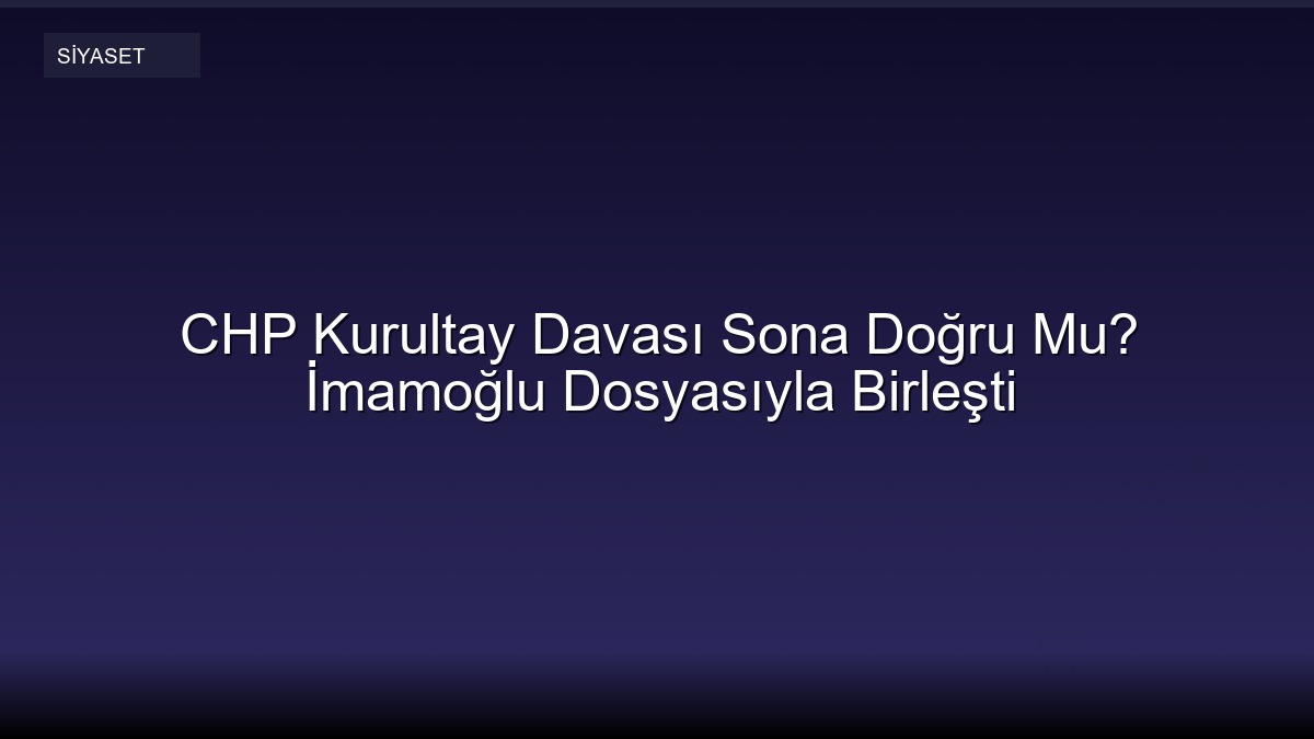 CHP Kurultay Davası Sona Doğru Mu? İmamoğlu Dosyasıyla Birleşti