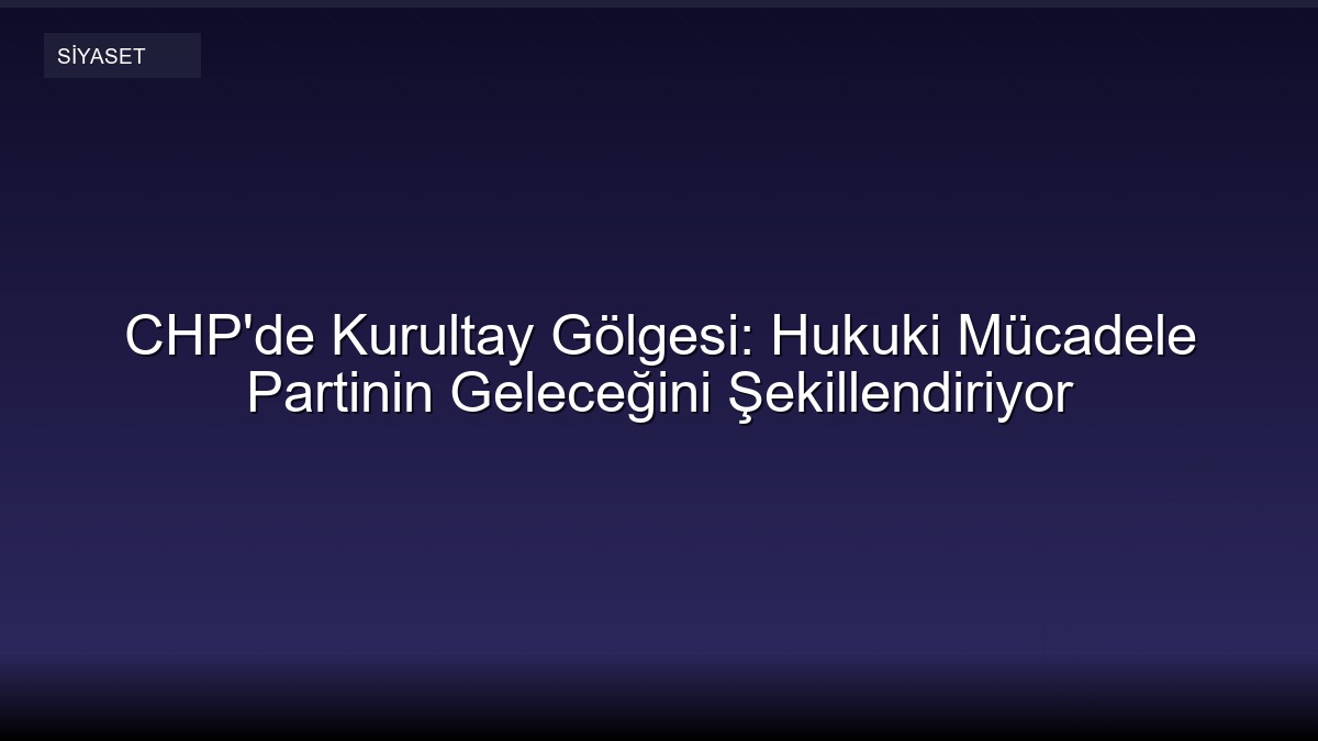 CHP'de Kurultay Gölgesi: Hukuki Mücadele Partinin Geleceğini Şekillendiriyor