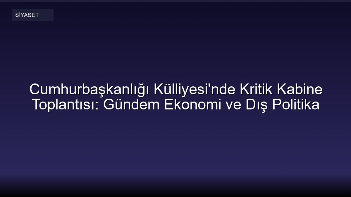 Cumhurbaşkanlığı Külliyesi'nde Kritik Kabine Toplantısı: Gündem Ekonomi ve Dış Politika