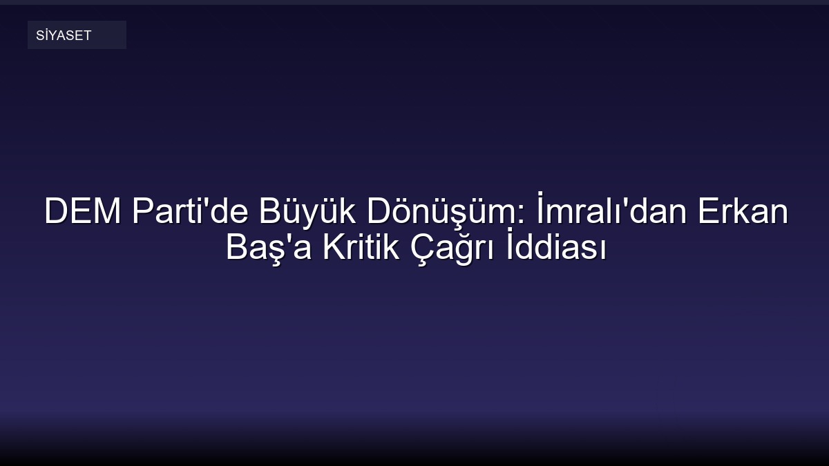 DEM Parti'de Büyük Dönüşüm: İmralı'dan Erkan Baş'a Kritik Çağrı İddiası