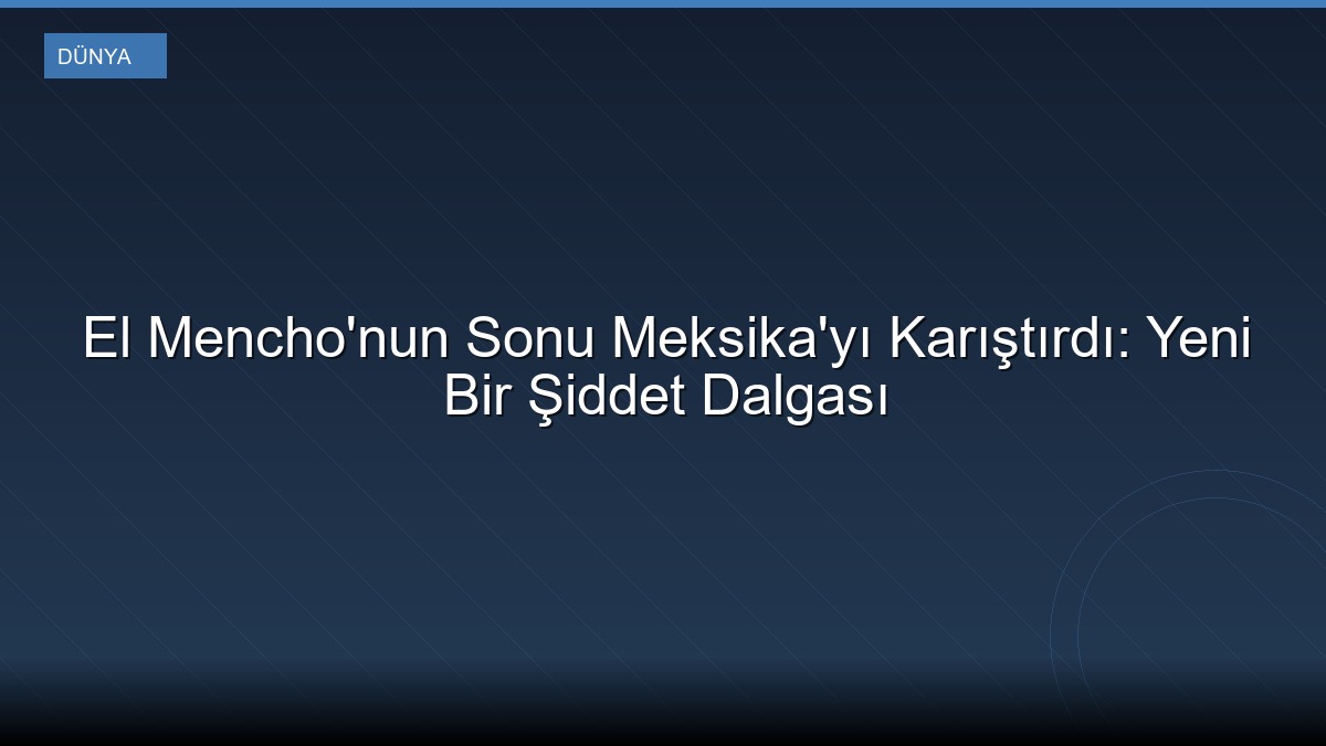 El Mencho'nun Sonu Meksika'yı Karıştırdı: Yeni Bir Şiddet Dalgası