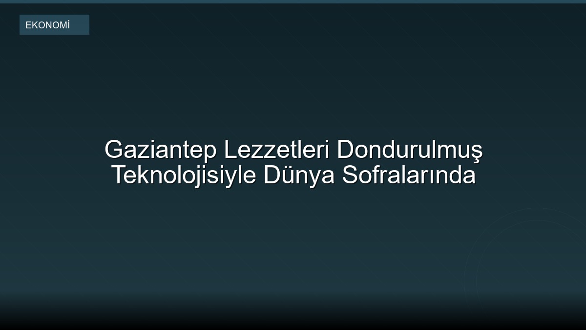 Gaziantep Lezzetleri Dondurulmuş Teknolojisiyle Dünya Sofralarında