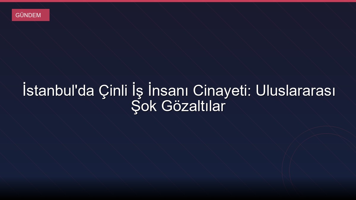 İstanbul'da Çinli İş İnsanı Cinayeti: Uluslararası Şok Gözaltılar