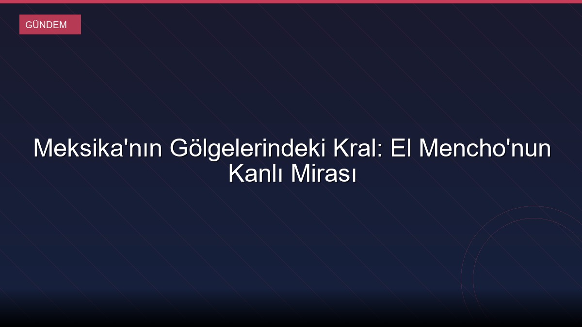 Meksika'nın Gölgelerindeki Kral: El Mencho'nun Kanlı Mirası