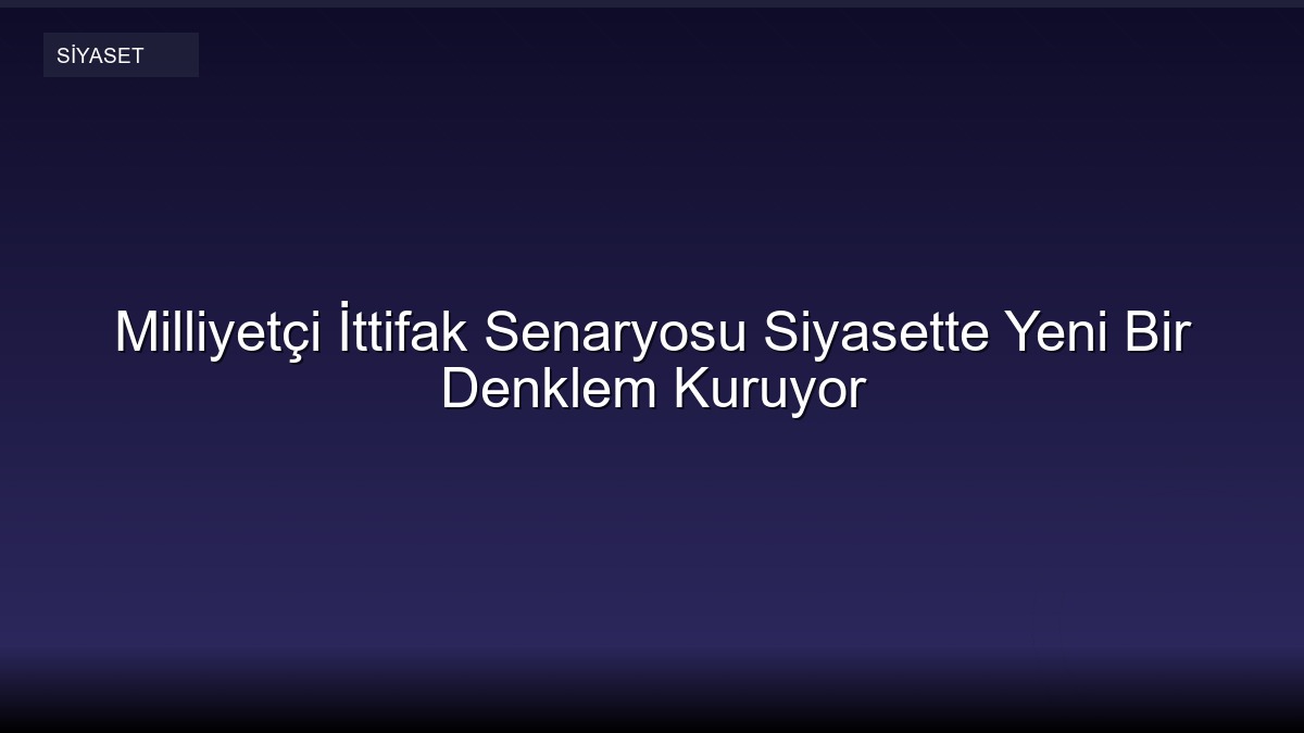 Milliyetçi İttifak Senaryosu Siyasette Yeni Bir Denklem Kuruyor
