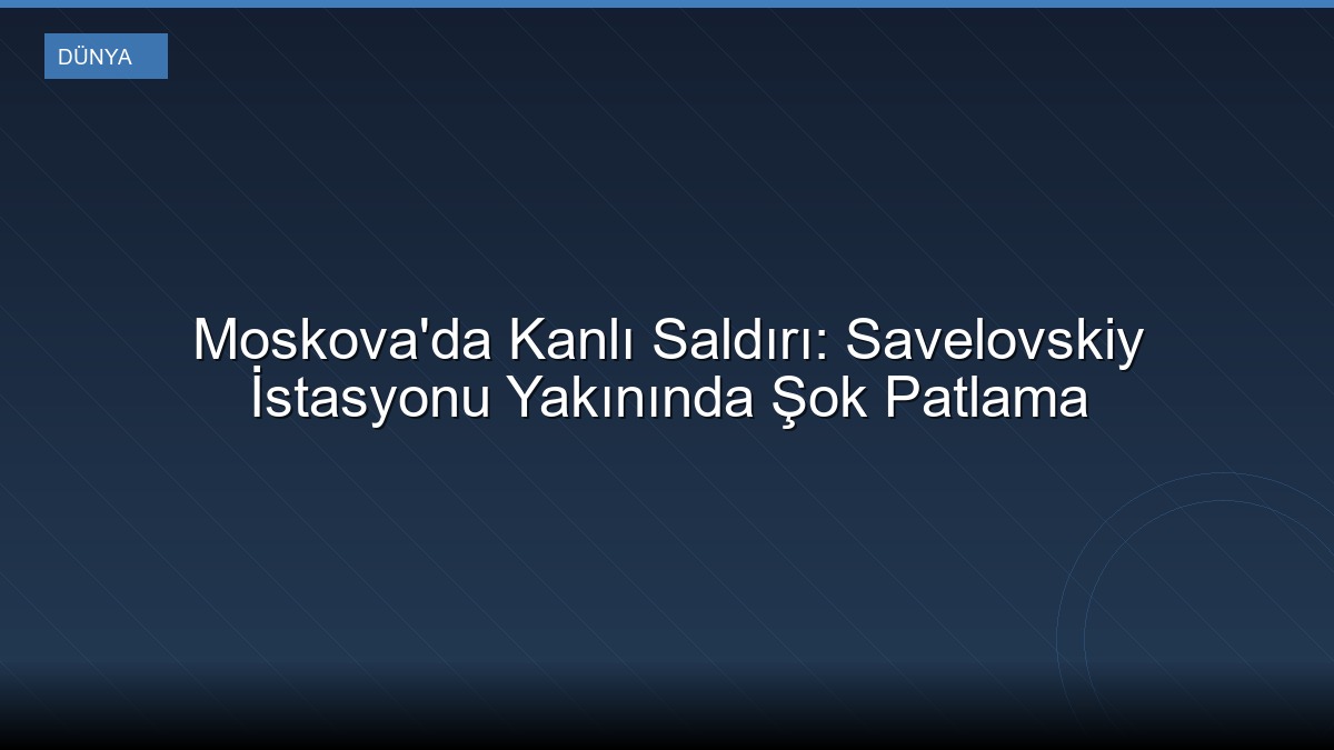 Moskova'da Kanlı Saldırı: Savelovskiy İstasyonu Yakınında Şok Patlama