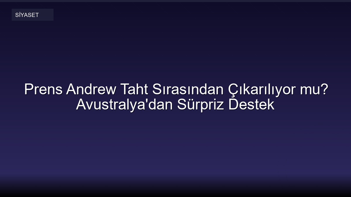 Prens Andrew Taht Sırasından Çıkarılıyor mu? Avustralya'dan Sürpriz Destek