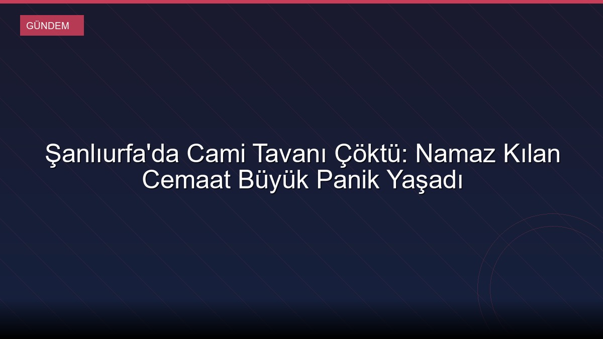 Şanlıurfa'da Cami Tavanı Çöktü: Namaz Kılan Cemaat Büyük Panik Yaşadı