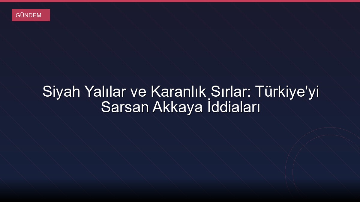 Siyah Yalılar ve Karanlık Sırlar: Türkiye'yi Sarsan Akkaya İddiaları