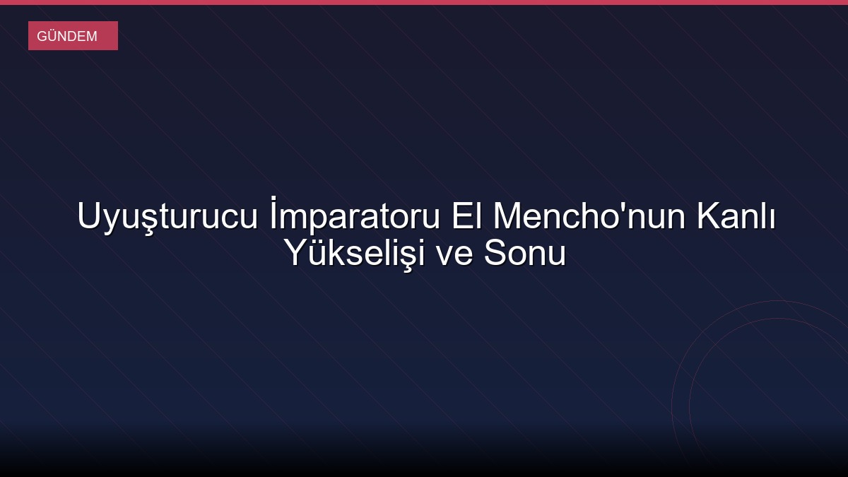 Uyuşturucu İmparatoru El Mencho'nun Kanlı Yükselişi ve Sonu