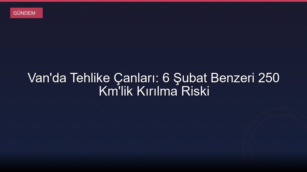 Van'da Tehlike Çanları: 6 Şubat Benzeri 250 Km'lik Kırılma Riski