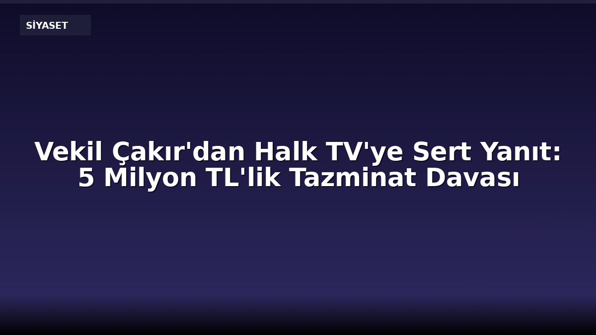 Vekil Çakır'dan Halk TV'ye Sert Yanıt: 5 Milyon TL'lik Tazminat Davası